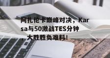 开云体育-阿扎伦卡巅峰对决，Karsa与50激战TES分钟，大胜胜负难料！的简单介绍